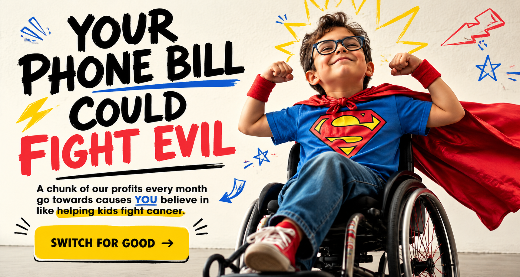 Your phone bill could fight evil. A chunk of our profits every month go towards causes YOU believe in like helping kids fight cancer. Switch for good.